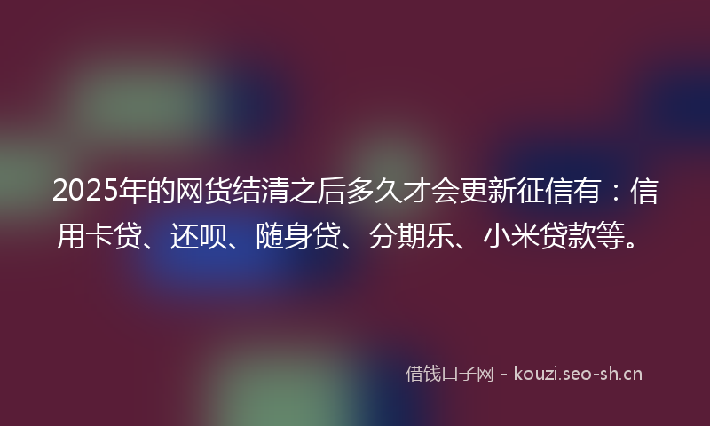 2025年的网货结清之后多久才会更新征信有：信用卡贷、还呗、随身贷、分期乐、小米贷款等。