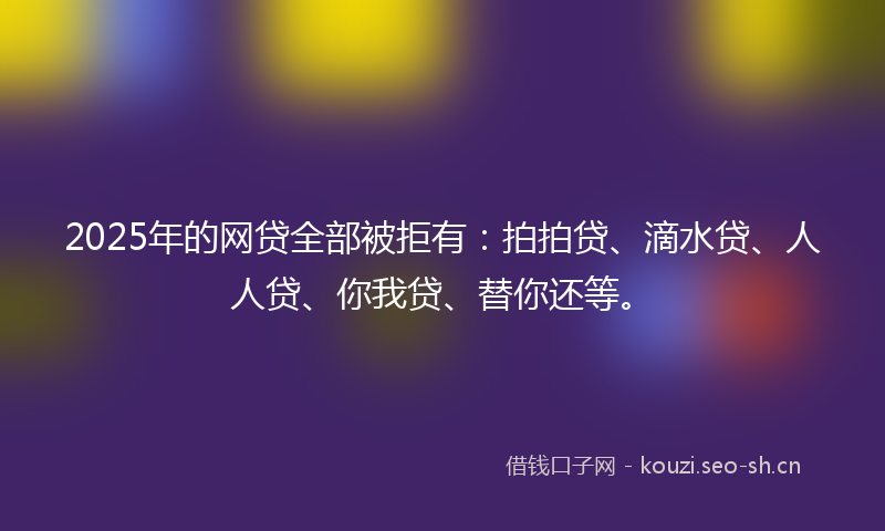 2025年的网贷全部被拒有：拍拍贷、滴水贷、人人贷、你我贷、替你还等。