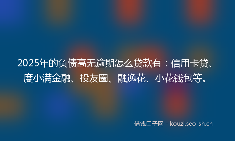 2025年的负债高无逾期怎么贷款有：信用卡贷、度小满金融、投友圈、融逸花、小花钱包等。