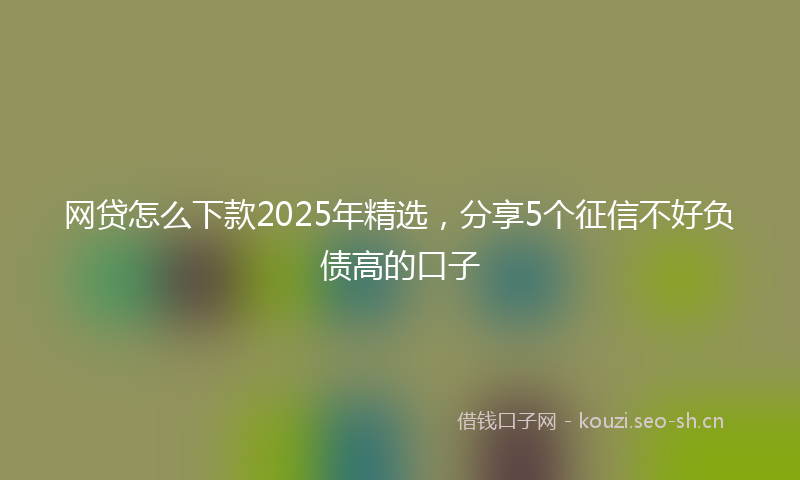 网贷怎么下款2025年精选，分享5个征信不好负债高的口子