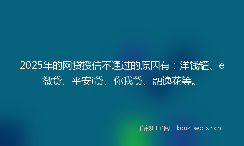 2025年的网贷授信不通过的原因有：洋钱罐、e微贷、平安i贷、你我贷、融逸花等。