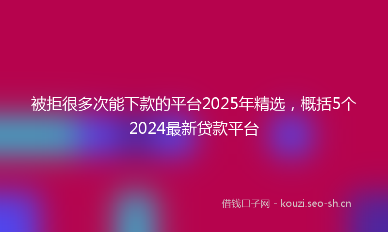 被拒很多次能下款的平台2025年精选，概括5个2024最新贷款平台