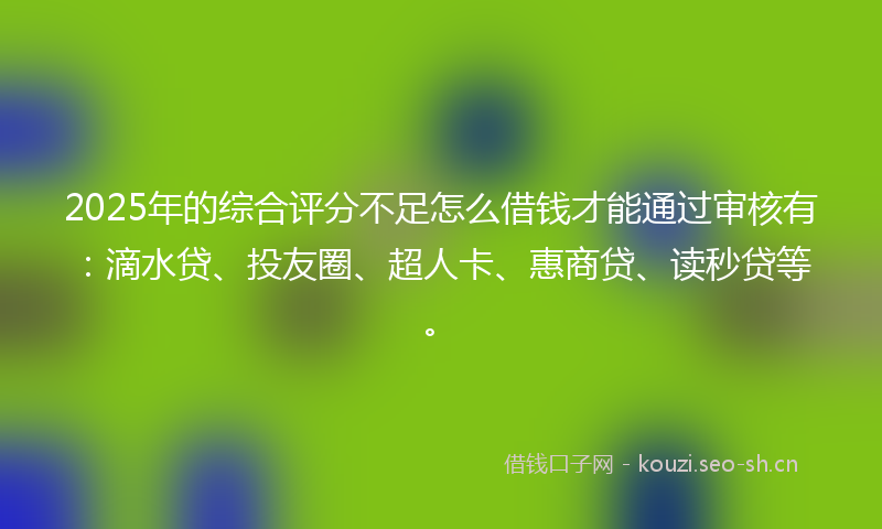 2025年的综合评分不足怎么借钱才能通过审核有：滴水贷、投友圈、超人卡、惠商贷、读秒贷等。