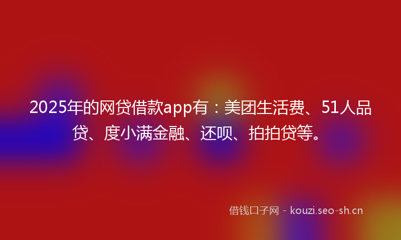 2025年的网贷借款app有：美团生活费、51人品贷、度小满金融、还呗、拍拍贷等。