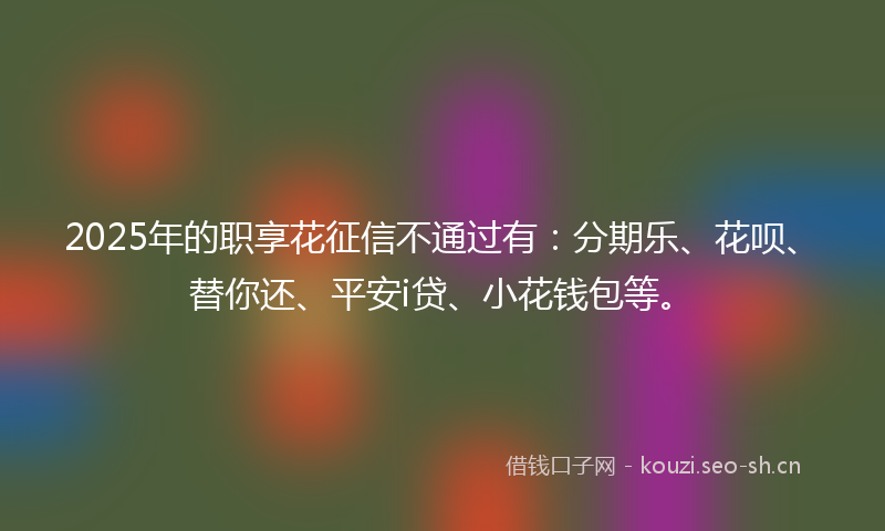 2025年的职享花征信不通过有：分期乐、花呗、替你还、平安i贷、小花钱包等。