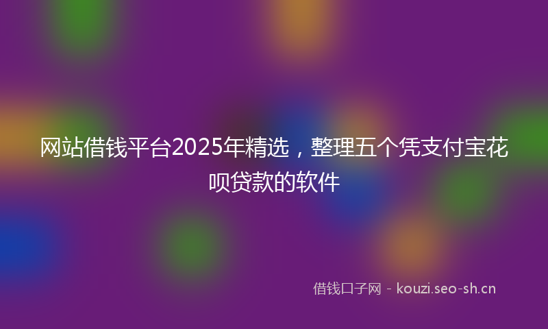网站借钱平台2025年精选，整理五个凭支付宝花呗贷款的软件