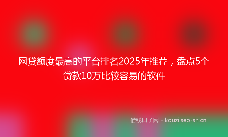 网贷额度最高的平台排名2025年推荐，盘点5个贷款10万比较容易的软件