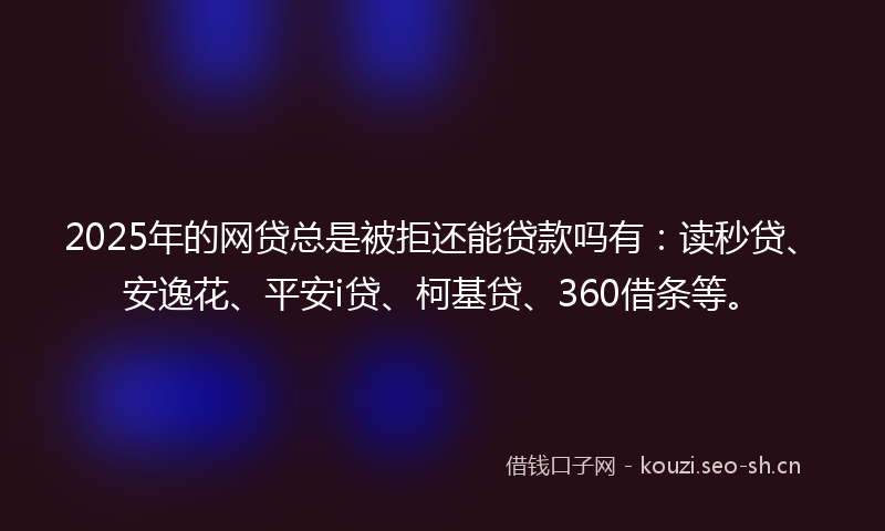 2025年的网贷总是被拒还能贷款吗有：读秒贷、安逸花、平安i贷、柯基贷、360借条等。
