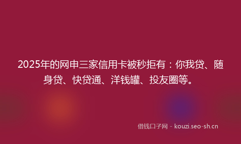 2025年的网申三家信用卡被秒拒有：你我贷、随身贷、快贷通、洋钱罐、投友圈等。