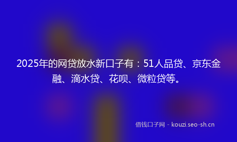 2025年的网贷放水新口子有：51人品贷、京东金融、滴水贷、花呗、微粒贷等。