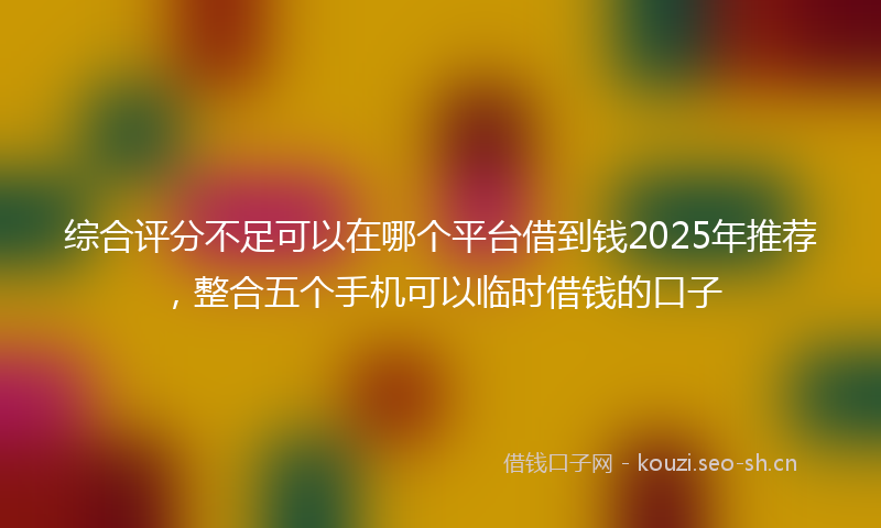 综合评分不足可以在哪个平台借到钱2025年推荐，整合五个手机可以临时借钱的口子