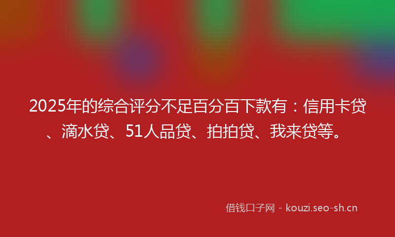 2025年的综合评分不足百分百下款有：信用卡贷、滴水贷、51人品贷、拍拍贷、我来贷等。