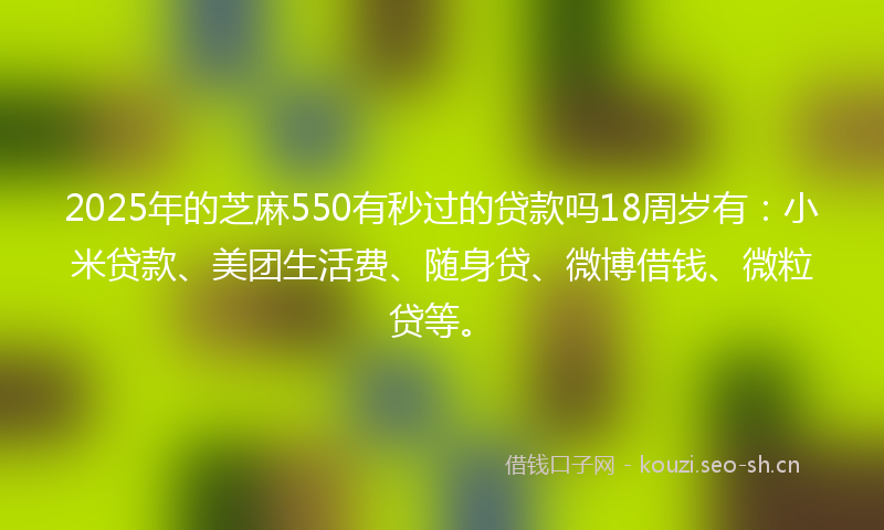2025年的芝麻550有秒过的贷款吗18周岁有：小米贷款、美团生活费、随身贷、微博借钱、微粒贷等。
