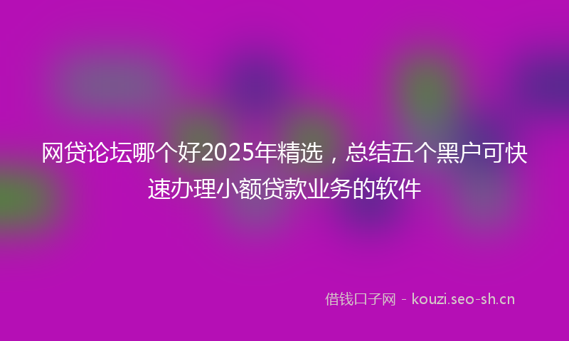 网贷论坛哪个好2025年精选，总结五个黑户可快速办理小额贷款业务的软件