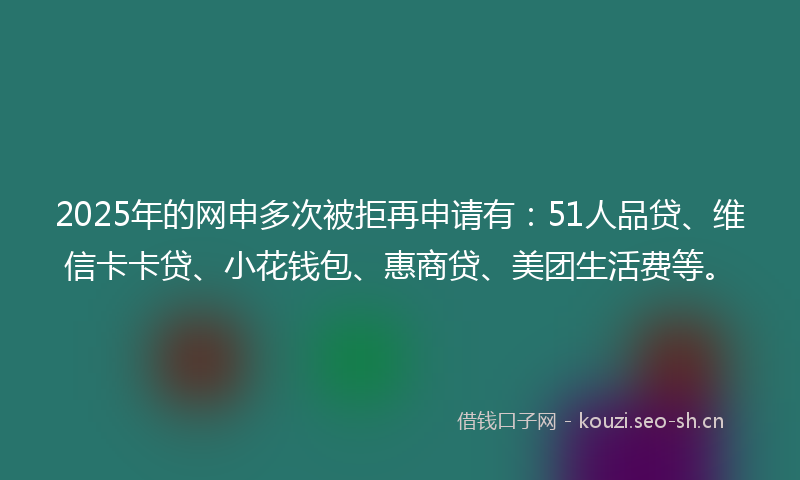 2025年的网申多次被拒再申请有：51人品贷、维信卡卡贷、小花钱包、惠商贷、美团生活费等。
