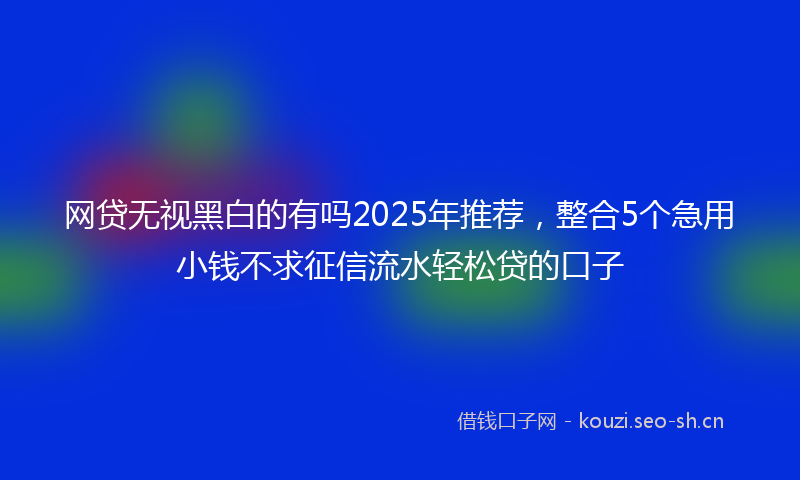 网贷无视黑白的有吗2025年推荐，整合5个急用小钱不求征信流水轻松贷的口子