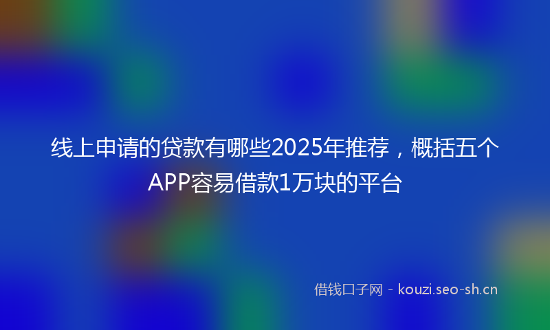 线上申请的贷款有哪些2025年推荐，概括五个APP容易借款1万块的平台