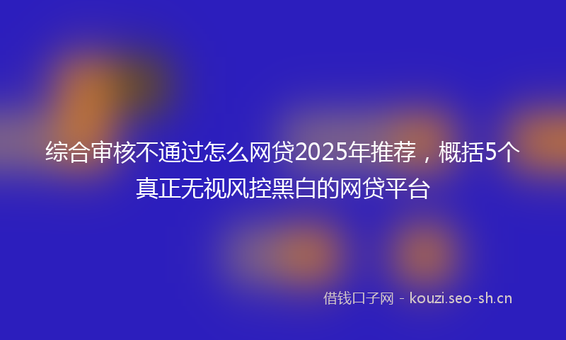 综合审核不通过怎么网贷2025年推荐，概括5个真正无视风控黑白的网贷平台