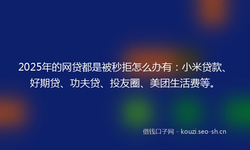 2025年的网贷都是被秒拒怎么办有：小米贷款、好期贷、功夫贷、投友圈、美团生活费等。