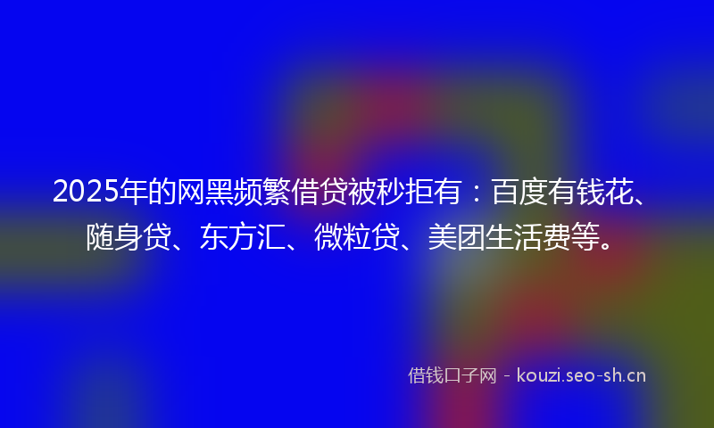 2025年的网黑频繁借贷被秒拒有：百度有钱花、随身贷、东方汇、微粒贷、美团生活费等。
