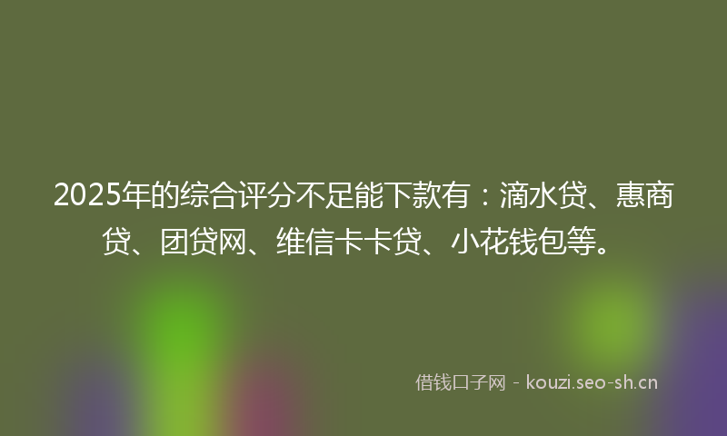 2025年的综合评分不足能下款有：滴水贷、惠商贷、团贷网、维信卡卡贷、小花钱包等。
