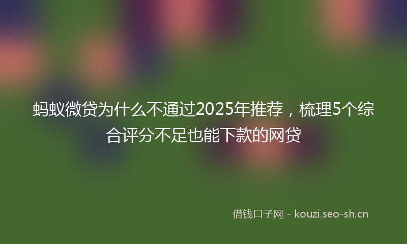 蚂蚁微贷为什么不通过2025年推荐，梳理5个综合评分不足也能下款的网贷