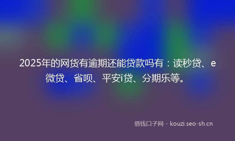 2025年的网货有逾期还能贷款吗有:读秒贷、e微贷、省呗、平安i贷、分期乐等。