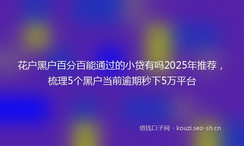 花户黑户百分百能通过的小贷有吗2025年推荐，梳理5个黑户当前逾期秒下5万平台