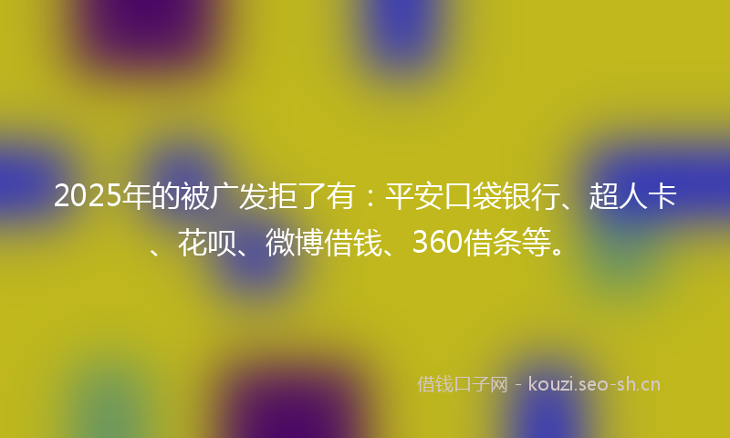 2025年的被广发拒了有：平安口袋银行、超人卡、花呗、微博借钱、360借条等。
