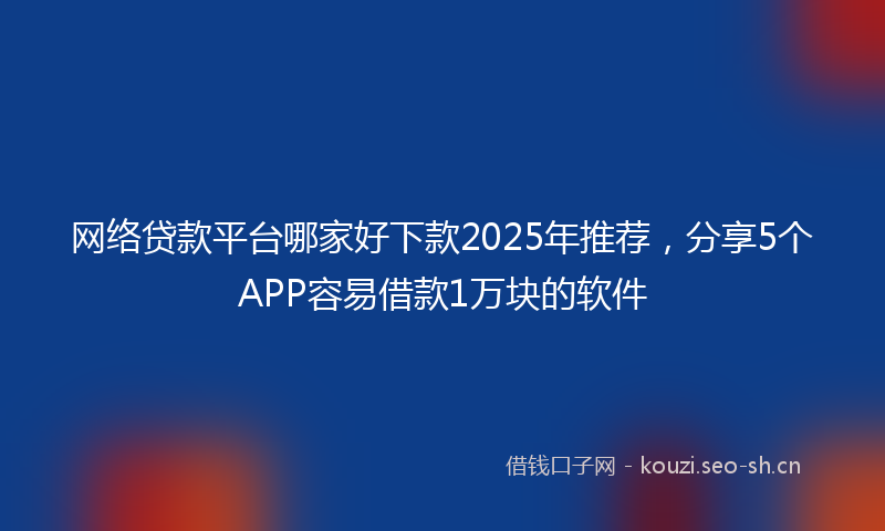 网络贷款平台哪家好下款2025年推荐，分享5个APP容易借款1万块的软件
