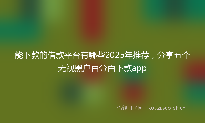 能下款的借款平台有哪些2025年推荐，分享五个无视黑户百分百下款app