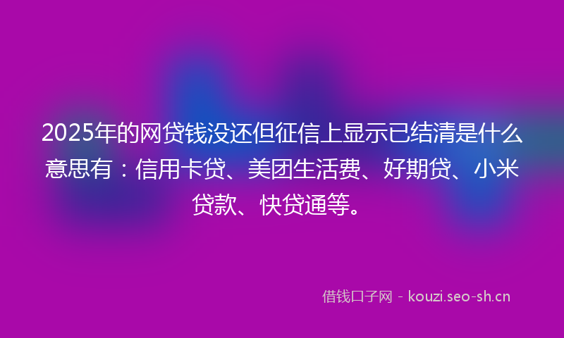 2025年的网贷钱没还但征信上显示已结清是什么意思有：信用卡贷、美团生活费、好期贷、小米贷款、快贷通等。