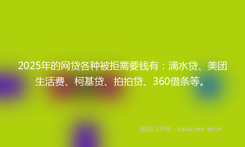 2025年的网贷各种被拒需要钱有：滴水贷、美团生活费、柯基贷、拍拍贷、360借条等。