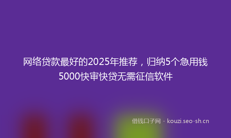 网络贷款最好的2025年推荐，归纳5个急用钱5000快审快贷无需征信软件