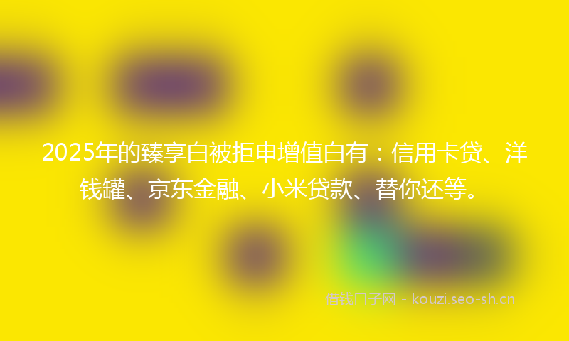 2025年的臻享白被拒申增值白有：信用卡贷、洋钱罐、京东金融、小米贷款、替你还等。