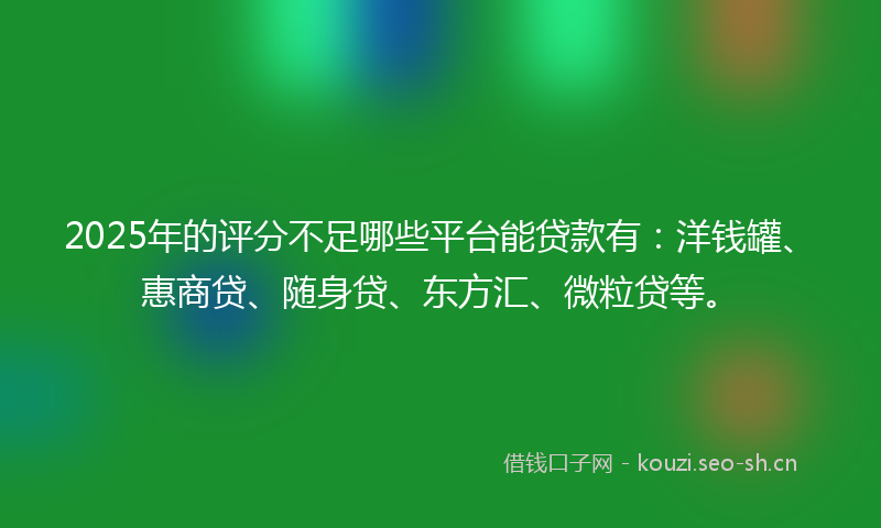 2025年的评分不足哪些平台能贷款有：洋钱罐、惠商贷、随身贷、东方汇、微粒贷等。