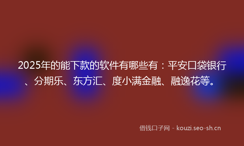 2025年的能下款的软件有哪些有：平安口袋银行、分期乐、东方汇、度小满金融、融逸花等。