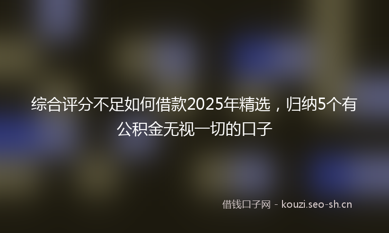 综合评分不足如何借款2025年精选，归纳5个有公积金无视一切的口子