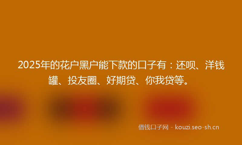 2025年的花户黑户能下款的口子有：还呗、洋钱罐、投友圈、好期贷、你我贷等。