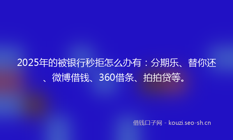 2025年的被银行秒拒怎么办有：分期乐、替你还、微博借钱、360借条、拍拍贷等。
