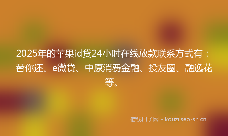 2025年的苹果id贷24小时在线放款联系方式有：替你还、e微贷、中原消费金融、投友圈、融逸花等。