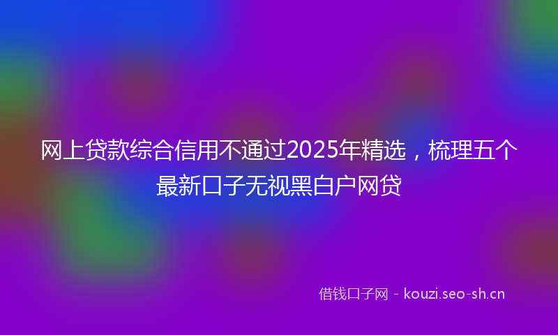 网上贷款综合信用不通过2025年精选，梳理五个最新口子无视黑白户网贷
