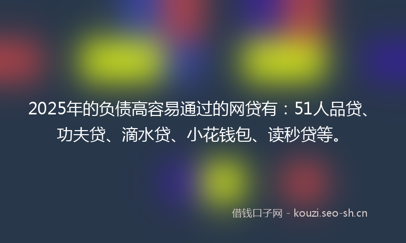 2025年的负债高容易通过的网贷有：51人品贷、功夫贷、滴水贷、小花钱包、读秒贷等。
