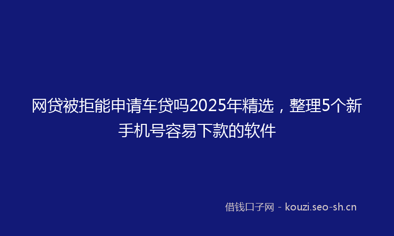 网贷被拒能申请车贷吗2025年精选，整理5个新手机号容易下款的软件