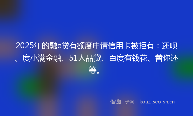 2025年的融e贷有额度申请信用卡被拒有：还呗、度小满金融、51人品贷、百度有钱花、替你还等。