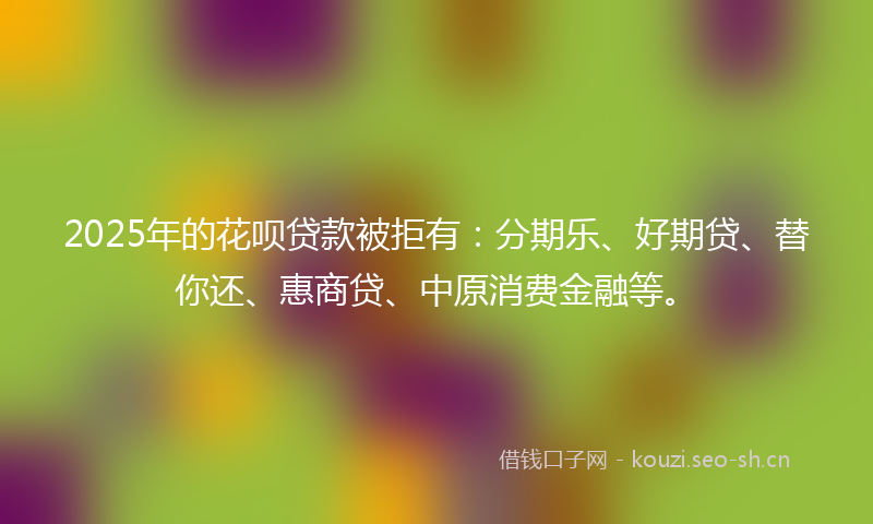 2025年的花呗贷款被拒有：分期乐、好期贷、替你还、惠商贷、中原消费金融等。