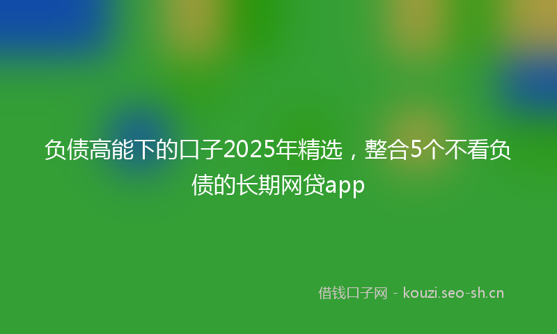 负债高能下的口子2025年精选，整合5个不看负债的长期网贷app