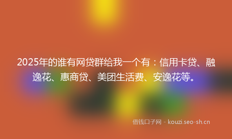2025年的谁有网贷群给我一个有：信用卡贷、融逸花、惠商贷、美团生活费、安逸花等。