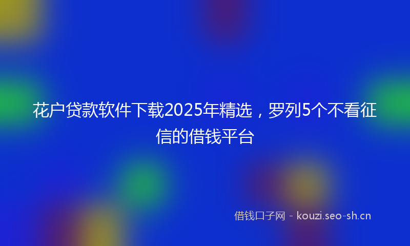 花户贷款软件下载2025年精选，罗列5个不看征信的借钱平台