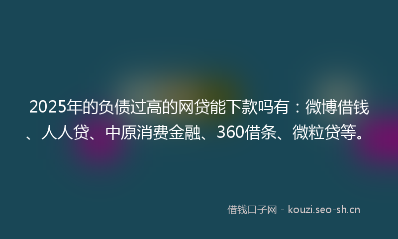 2025年的负债过高的网贷能下款吗有：微博借钱、人人贷、中原消费金融、360借条、微粒贷等。